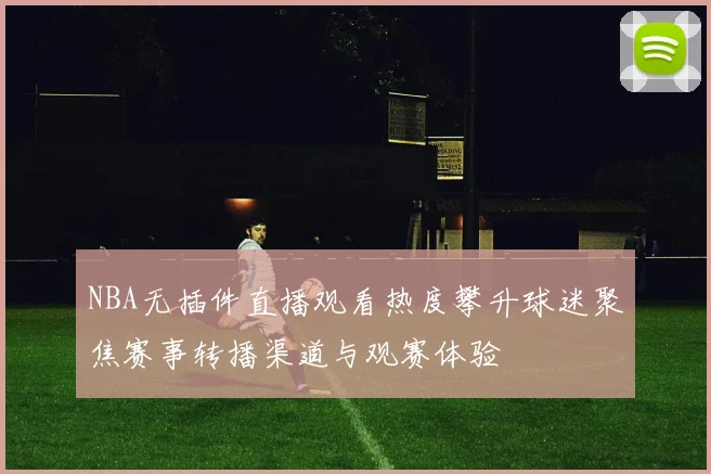NBA无插件直播观看热度攀升球迷聚焦赛事转播渠道与观赛体验