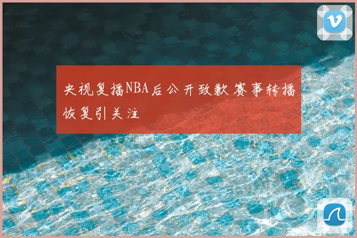 央视复播NBA后公开致歉 赛事转播恢复引关注